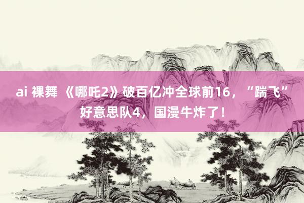 ai 裸舞 《哪吒2》破百亿冲全球前16，“踹飞”好意思队4，国漫牛炸了！