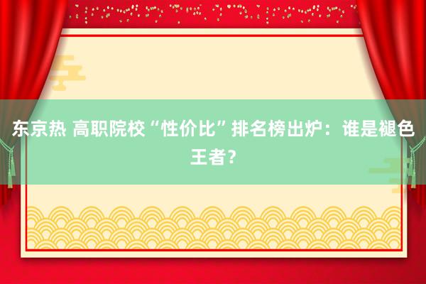 东京热 高职院校“性价比”排名榜出炉：谁是褪色王者？