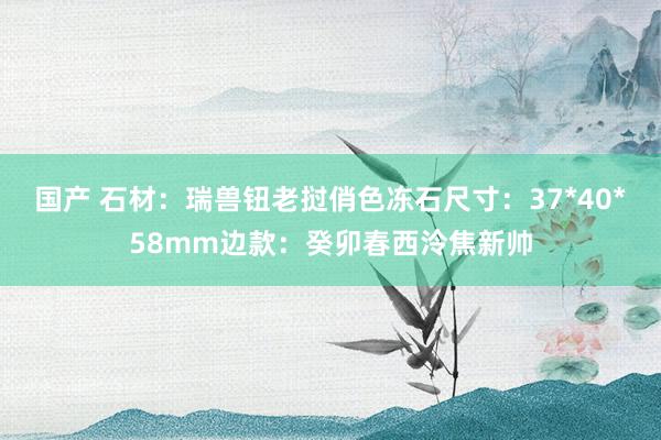 国产 石材：瑞兽钮老挝俏色冻石尺寸：37*40*58mm边款：癸卯春西泠焦新帅