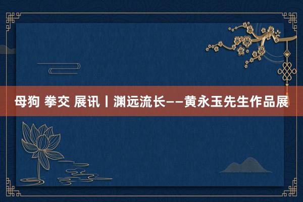 母狗 拳交 展讯丨渊远流长——黄永玉先生作品展