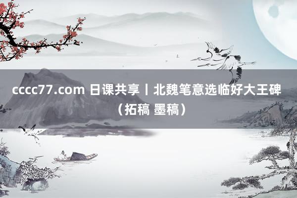 cccc77.com 日课共享丨北魏笔意选临好大王碑 （拓稿 墨稿）