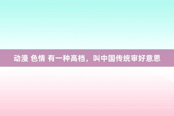 动漫 色情 有一种高档，叫中国传统审好意思