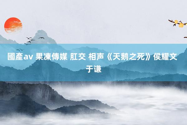 國產av 果凍傳媒 肛交 相声《天鹅之死》侯耀文 于谦