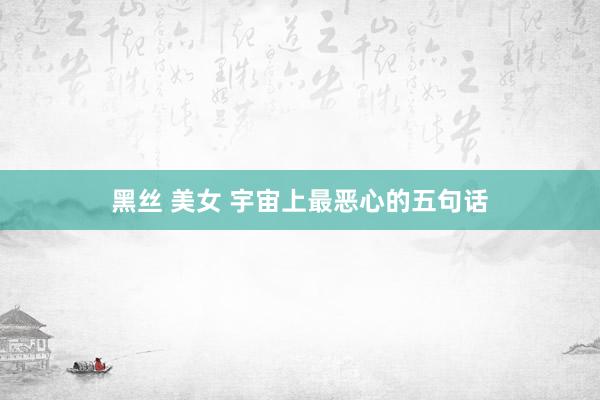 黑丝 美女 宇宙上最恶心的五句话