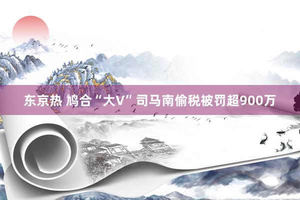 东京热 鸠合“大V”司马南偷税被罚超900万